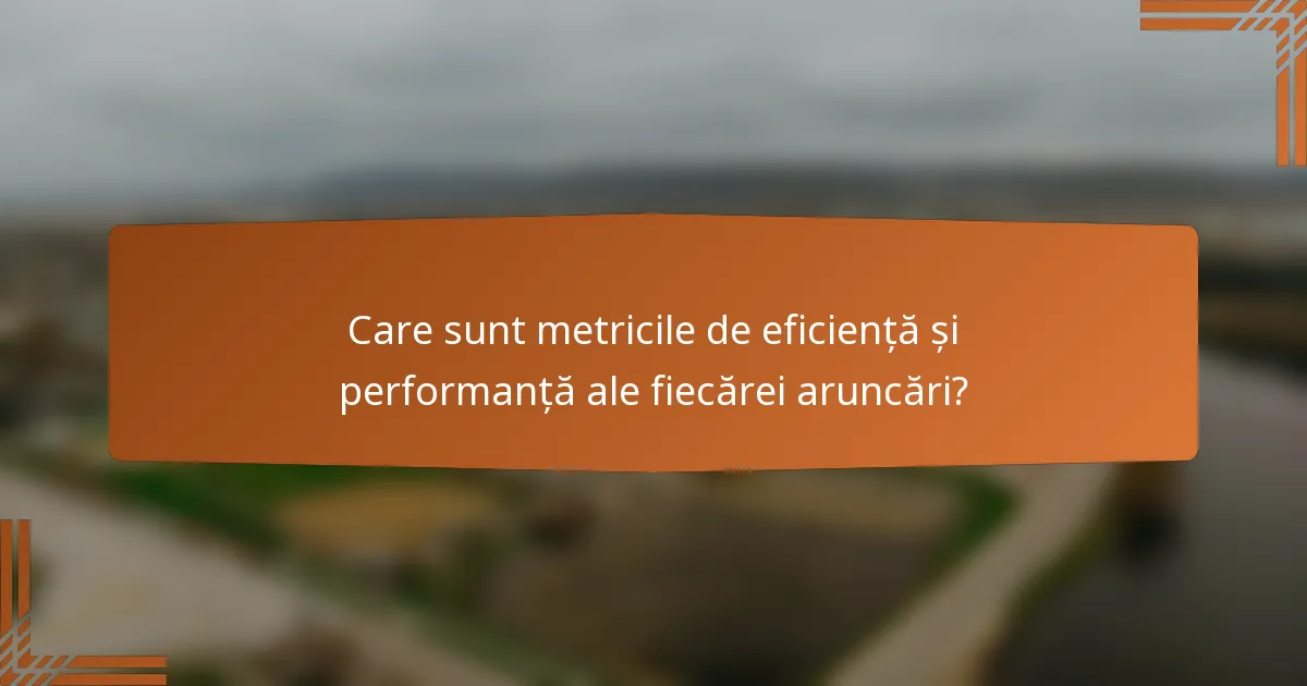 Care sunt metricile de eficiență și performanță ale fiecărei aruncări?